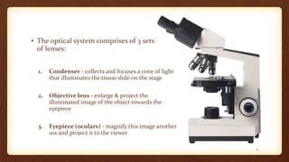 • The optical system comprises of 3 sets
of lenses:
1. Condenser - collects and focuses a cone of light
that illuminates the tissue slide on the stage
2. Objective lens - enlarge & project the
illuminated image of the object towards the
eyepiece
3. Eyepiece (oculars) - magnify this image another
10x and project it to the viewer
7
 
