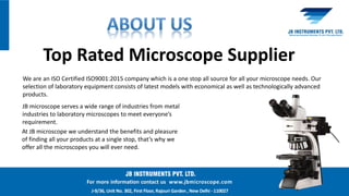 For more information contact us www.jbmicroscope.com
J-9/36, Unit No. 302, First Floor, Rajouri Garden , New Delhi - 110027
We are an ISO Certified ISO9001:2015 company which is a one stop all source for all your microscope needs. Our
selection of laboratory equipment consists of latest models with economical as well as technologically advanced
products.
Top Rated Microscope Supplier
JB microscope serves a wide range of industries from metal
industries to laboratory microscopes to meet everyone’s
requirement.
At JB microscope we understand the benefits and pleasure
of finding all your products at a single stop, that’s why we
offer all the microscopes you will ever need.
 