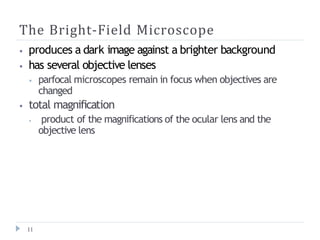 The Bright-Field Microscope
11
⦁ produces a dark image against a brighter background
⦁ has several objective lenses
⦁ parfocal microscopes remain in focus when objectives are
changed
⦁ total magnification
⦁ product of the magnifications of the ocular lens and the
objective lens
 