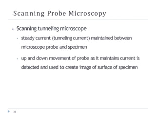 Scanning Probe Microscopy
31
⦁ Scanning tunneling microscope
⦁ steady current (tunneling current) maintained between
microscope probe and specimen
⦁ up and down movement of probe as it maintains current is
detected and used to create image of surface of specimen
 