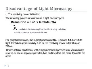 Disadvantage of Light Microscopy
⦁ The resolving power is limited:
The resolving power (resolution) of a light microscope is.
Resolution = 0.61 x lambda /NA
Lambda is the wavelength of the illuminating radiation,
NA the numerical aperture of the lens.
For alight microscope, the highest practicable NA is around 1.4.For white
light (lambda is approximately 0.53 m,the resolving power is 0.231 m,or
231nm.
Under optimal conditions, with ahigh numerical aperture lens,you can only
resolve,or see as separate particles,two particles that are more than 200 nm
apart.
6
 