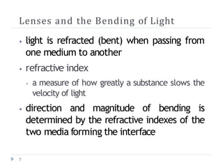 Lenses and the Bending of Light
7
⦁ light is refracted (bent) when passing from
one medium to another
⦁ refractive index
⦁ a measure of how greatly a substance slows the
velocity of light
⦁ direction and magnitude of bending is
determined by the refractive indexes of the
two media forming the interface
 
