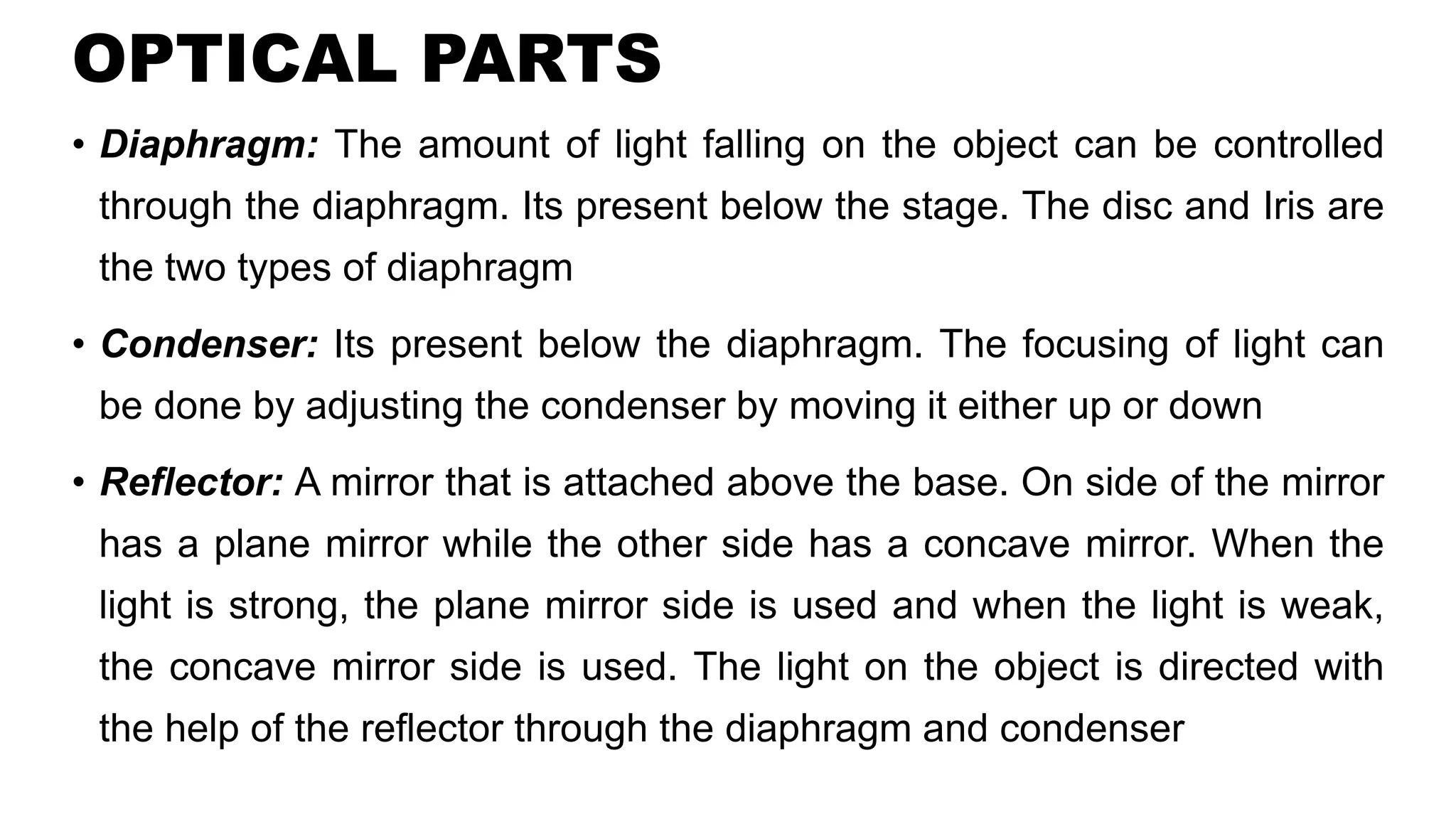 OPTICAL PARTS
• Diaphragm: The amount of light falling on the object can be controlled
through the diaphragm. Its present below the stage. The disc and Iris are
the two types of diaphragm
• Condenser: Its present below the diaphragm. The focusing of light can
be done by adjusting the condenser by moving it either up or down
• Reflector: A mirror that is attached above the base. On side of the mirror
has a plane mirror while the other side has a concave mirror. When the
light is strong, the plane mirror side is used and when the light is weak,
the concave mirror side is used. The light on the object is directed with
the help of the reflector through the diaphragm and condenser
 