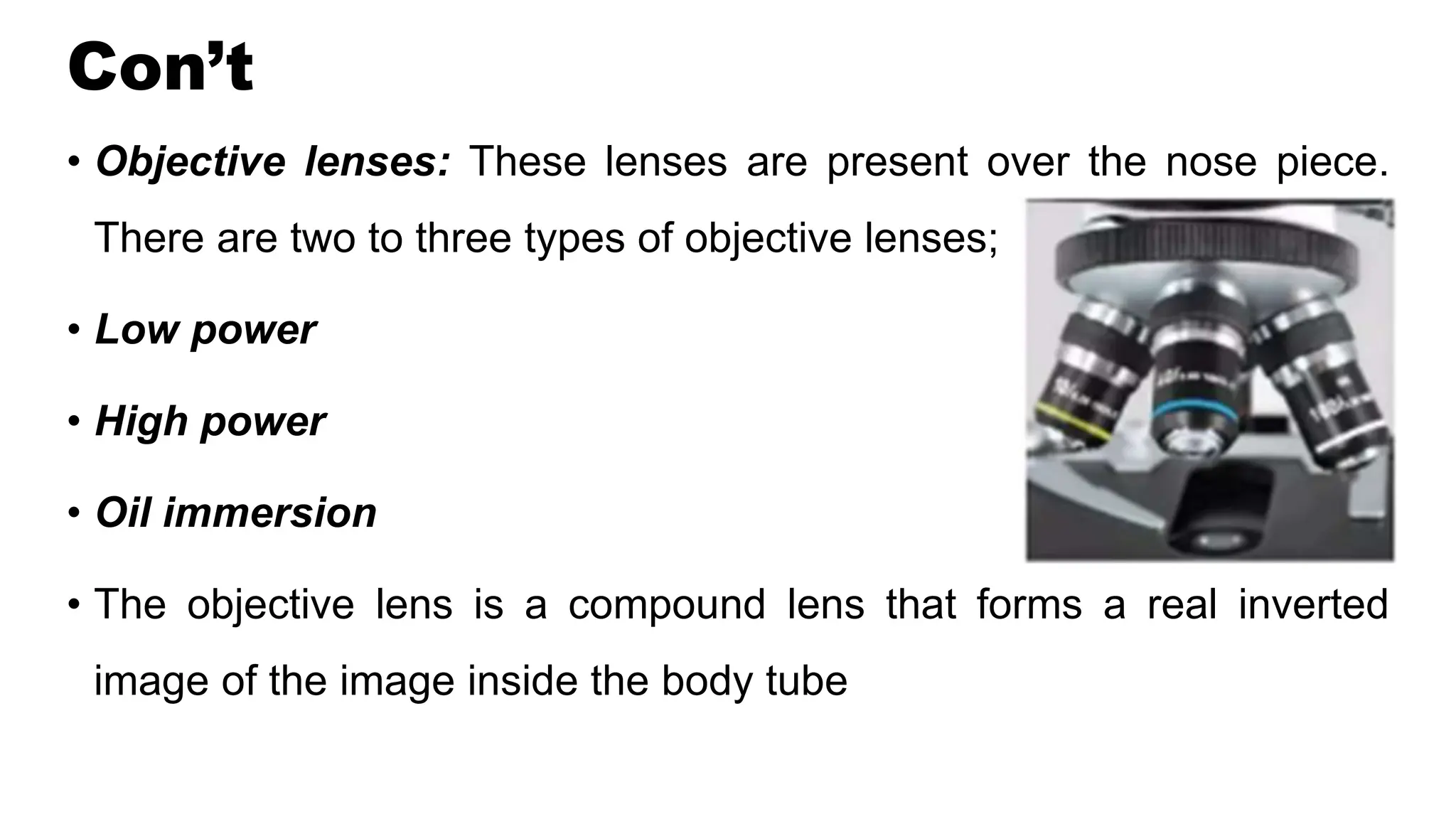Con’t
• Objective lenses: These lenses are present over the nose piece.
There are two to three types of objective lenses;
• Low power
• High power
• Oil immersion
• The objective lens is a compound lens that forms a real inverted
image of the image inside the body tube
 