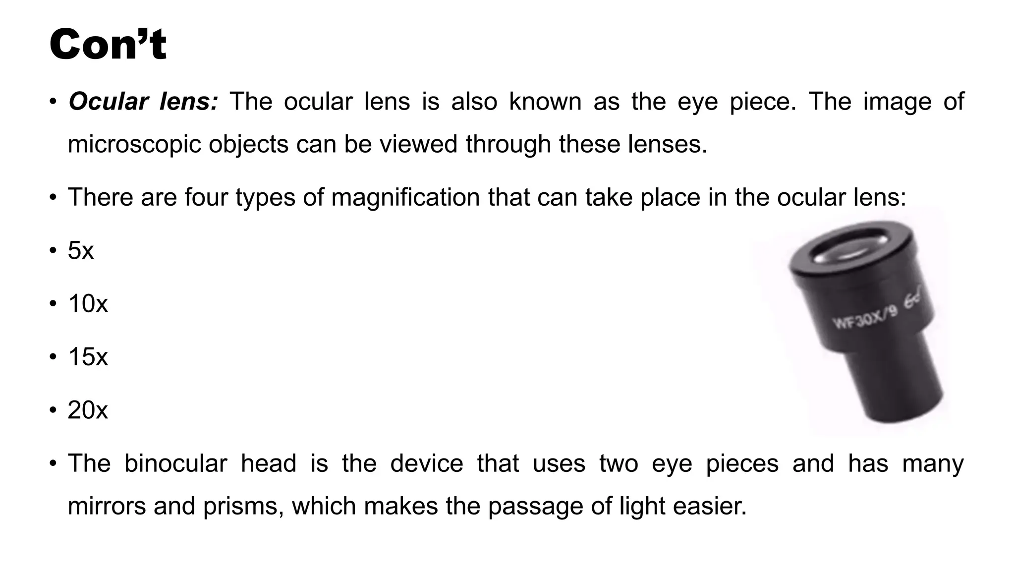 Con’t
• Ocular lens: The ocular lens is also known as the eye piece. The image of
microscopic objects can be viewed through these lenses.
• There are four types of magnification that can take place in the ocular lens:
• 5x
• 10x
• 15x
• 20x
• The binocular head is the device that uses two eye pieces and has many
mirrors and prisms, which makes the passage of light easier.
 
