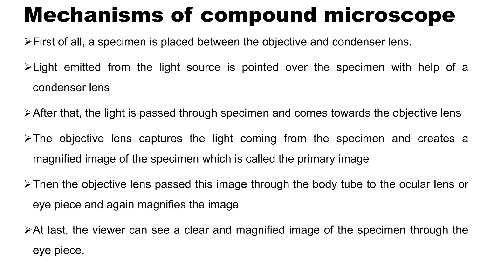 Mechanisms of compound microscope
First of all, a specimen is placed between the objective and condenser lens.
Light emitted from the light source is pointed over the specimen with help of a
condenser lens
After that, the light is passed through specimen and comes towards the objective lens
The objective lens captures the light coming from the specimen and creates a
magnified image of the specimen which is called the primary image
Then the objective lens passed this image through the body tube to the ocular lens or
eye piece and again magnifies the image
At last, the viewer can see a clear and magnified image of the specimen through the
eye piece.
 