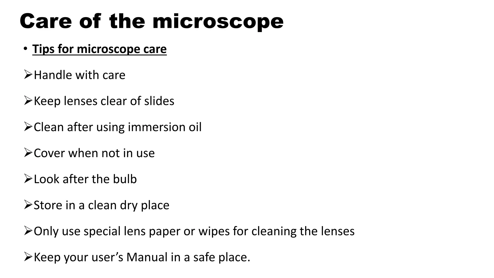 Care of the microscope
• Tips for microscope care
Handle with care
Keep lenses clear of slides
Clean after using immersion oil
Cover when not in use
Look after the bulb
Store in a clean dry place
Only use special lens paper or wipes for cleaning the lenses
Keep your user’s Manual in a safe place.
 