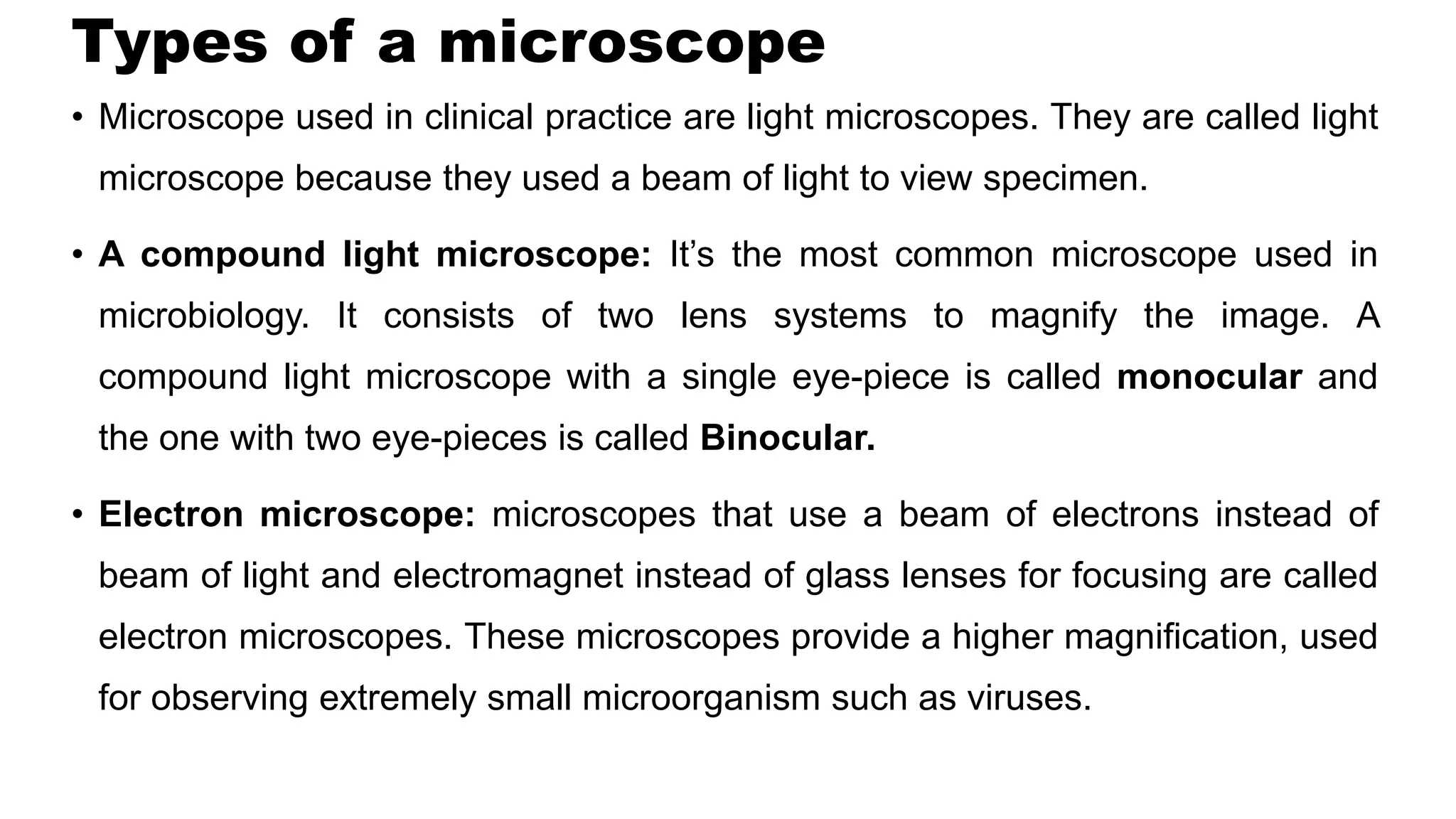 Types of a microscope
• Microscope used in clinical practice are light microscopes. They are called light
microscope because they used a beam of light to view specimen.
• A compound light microscope: It’s the most common microscope used in
microbiology. It consists of two lens systems to magnify the image. A
compound light microscope with a single eye-piece is called monocular and
the one with two eye-pieces is called Binocular.
• Electron microscope: microscopes that use a beam of electrons instead of
beam of light and electromagnet instead of glass lenses for focusing are called
electron microscopes. These microscopes provide a higher magnification, used
for observing extremely small microorganism such as viruses.
 