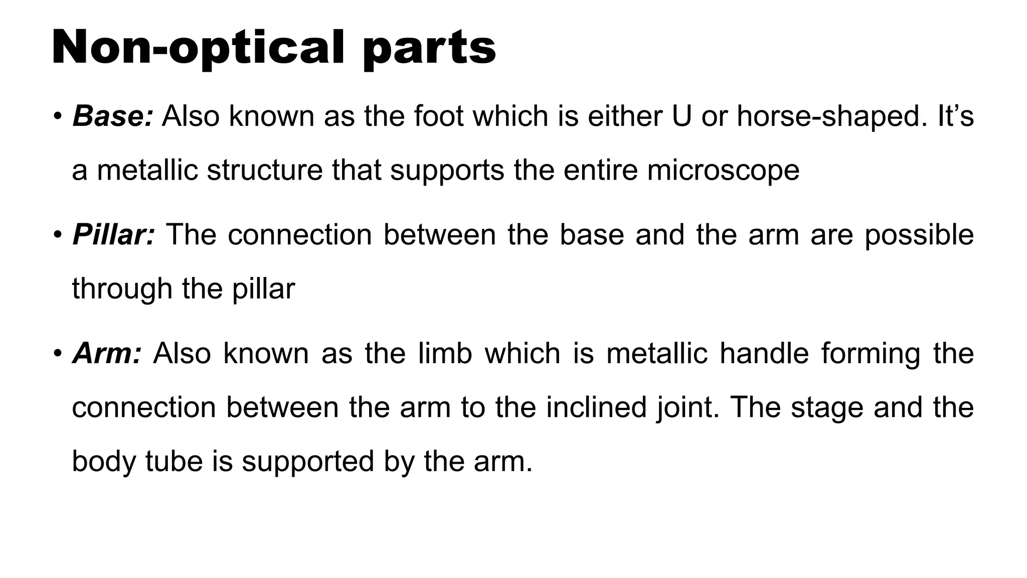 Non-optical parts
• Base: Also known as the foot which is either U or horse-shaped. It’s
a metallic structure that supports the entire microscope
• Pillar: The connection between the base and the arm are possible
through the pillar
• Arm: Also known as the limb which is metallic handle forming the
connection between the arm to the inclined joint. The stage and the
body tube is supported by the arm.
 