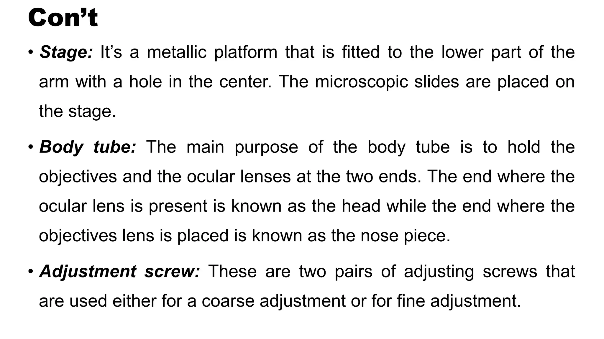 Con’t
• Stage: It’s a metallic platform that is fitted to the lower part of the
arm with a hole in the center. The microscopic slides are placed on
the stage.
• Body tube: The main purpose of the body tube is to hold the
objectives and the ocular lenses at the two ends. The end where the
ocular lens is present is known as the head while the end where the
objectives lens is placed is known as the nose piece.
• Adjustment screw: These are two pairs of adjusting screws that
are used either for a coarse adjustment or for fine adjustment.
 