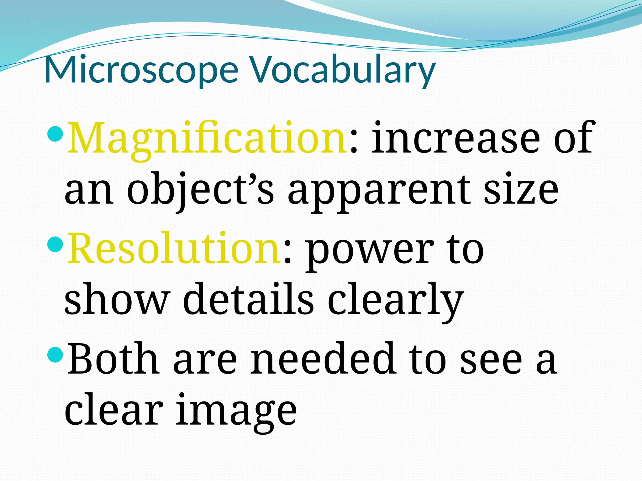 Microscope Vocabulary
Magnification: increase of
an object’s apparent size
Resolution: power to
show details clearly
Both are needed to see a
clear image
 