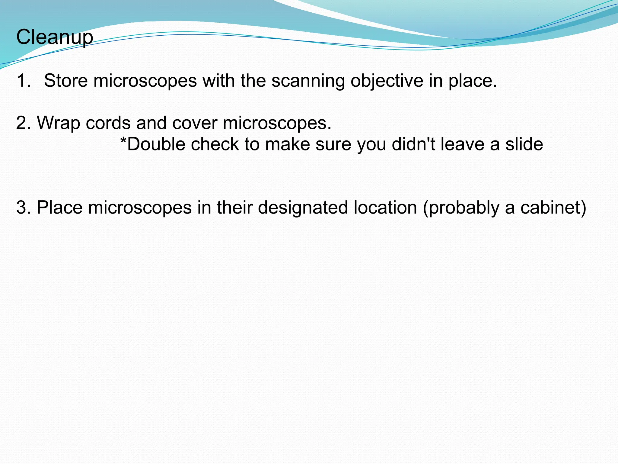 Cleanup
1. Store microscopes with the scanning objective in place.
2. Wrap cords and cover microscopes.
*Double check to make sure you didn't leave a slide
3. Place microscopes in their designated location (probably a cabinet)
 