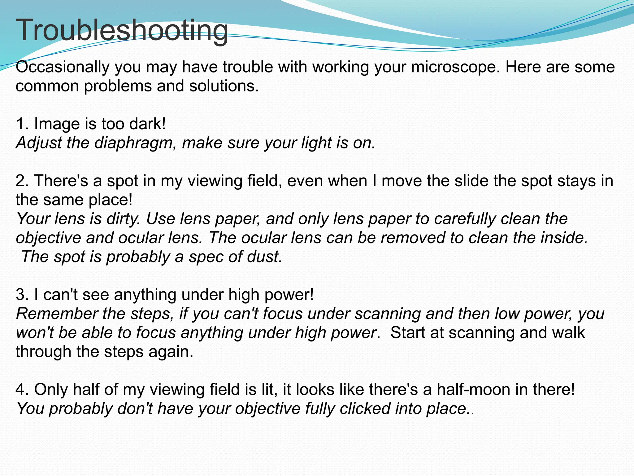 Troubleshooting
Occasionally you may have trouble with working your microscope. Here are some
common problems and solutions.
1. Image is too dark!
Adjust the diaphragm, make sure your light is on.
2. There's a spot in my viewing field, even when I move the slide the spot stays in
the same place!
Your lens is dirty. Use lens paper, and only lens paper to carefully clean the
objective and ocular lens. The ocular lens can be removed to clean the inside.
The spot is probably a spec of dust.
3. I can't see anything under high power!
Remember the steps, if you can't focus under scanning and then low power, you
won't be able to focus anything under high power. Start at scanning and walk
through the steps again.
4. Only half of my viewing field is lit, it looks like there's a half-moon in there!
You probably don't have your objective fully clicked into place..
 