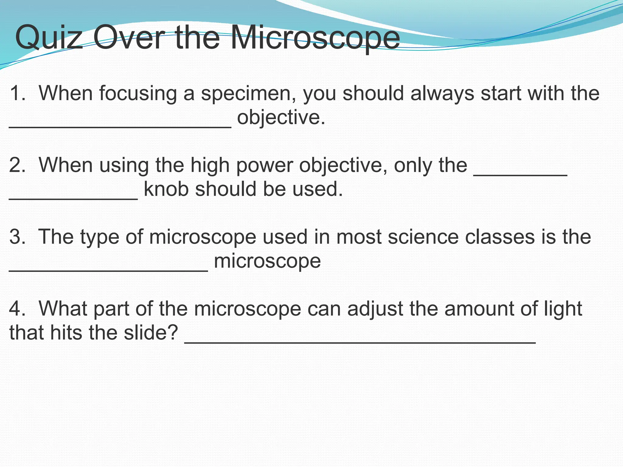 Quiz Over the Microscope
1. When focusing a specimen, you should always start with the
___________________ objective.
2. When using the high power objective, only the ________
___________ knob should be used.
3. The type of microscope used in most science classes is the
_________________ microscope
4. What part of the microscope can adjust the amount of light
that hits the slide? ______________________________
 