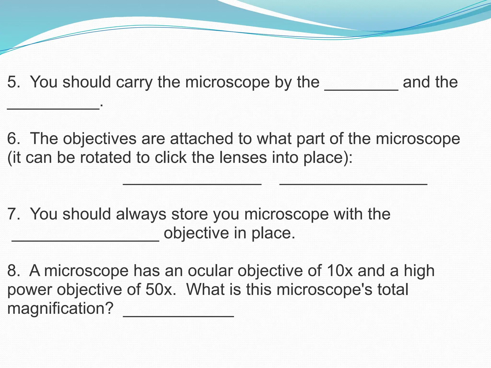 5. You should carry the microscope by the ________ and the
__________.
6. The objectives are attached to what part of the microscope
(it can be rotated to click the lenses into place):
_______________ ________________
7. You should always store you microscope with the
________________ objective in place.
8. A microscope has an ocular objective of 10x and a high
power objective of 50x. What is this microscope's total
magnification? ____________
 