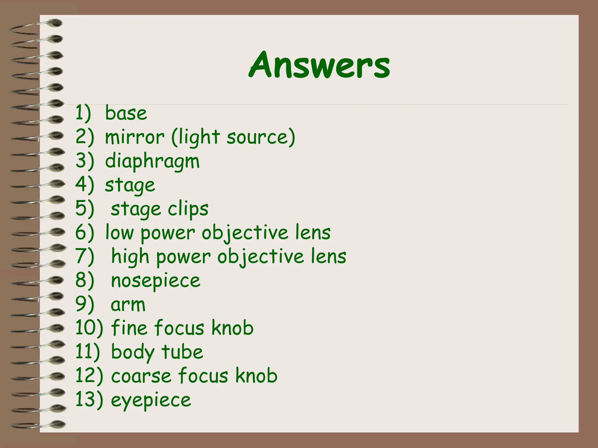 Answers
1) base
2) mirror (light source)
3) diaphragm
4) stage
5) stage clips
6) low power objective lens
7) high power objective lens
8) nosepiece
9) arm
10) fine focus knob
11) body tube
12) coarse focus knob
13) eyepiece
 