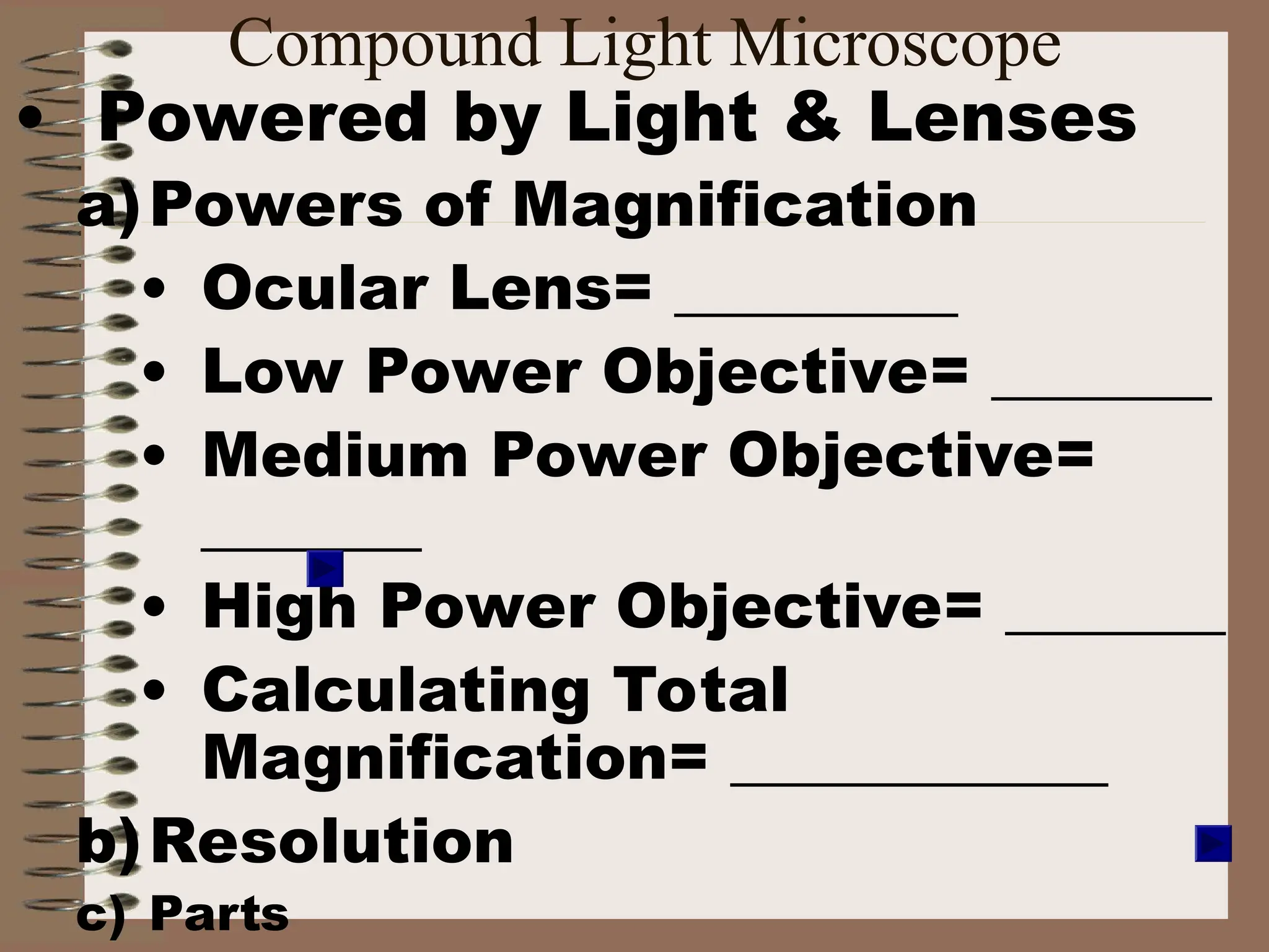 Compound Light Microscope
• Powered by Light & Lenses
a)Powers of Magnification
• Ocular Lens= _________
• Low Power Objective= _______
• Medium Power Objective=
_______
• High Power Objective= _______
• Calculating Total
Magnification= ____________
b)Resolution
c) Parts
 