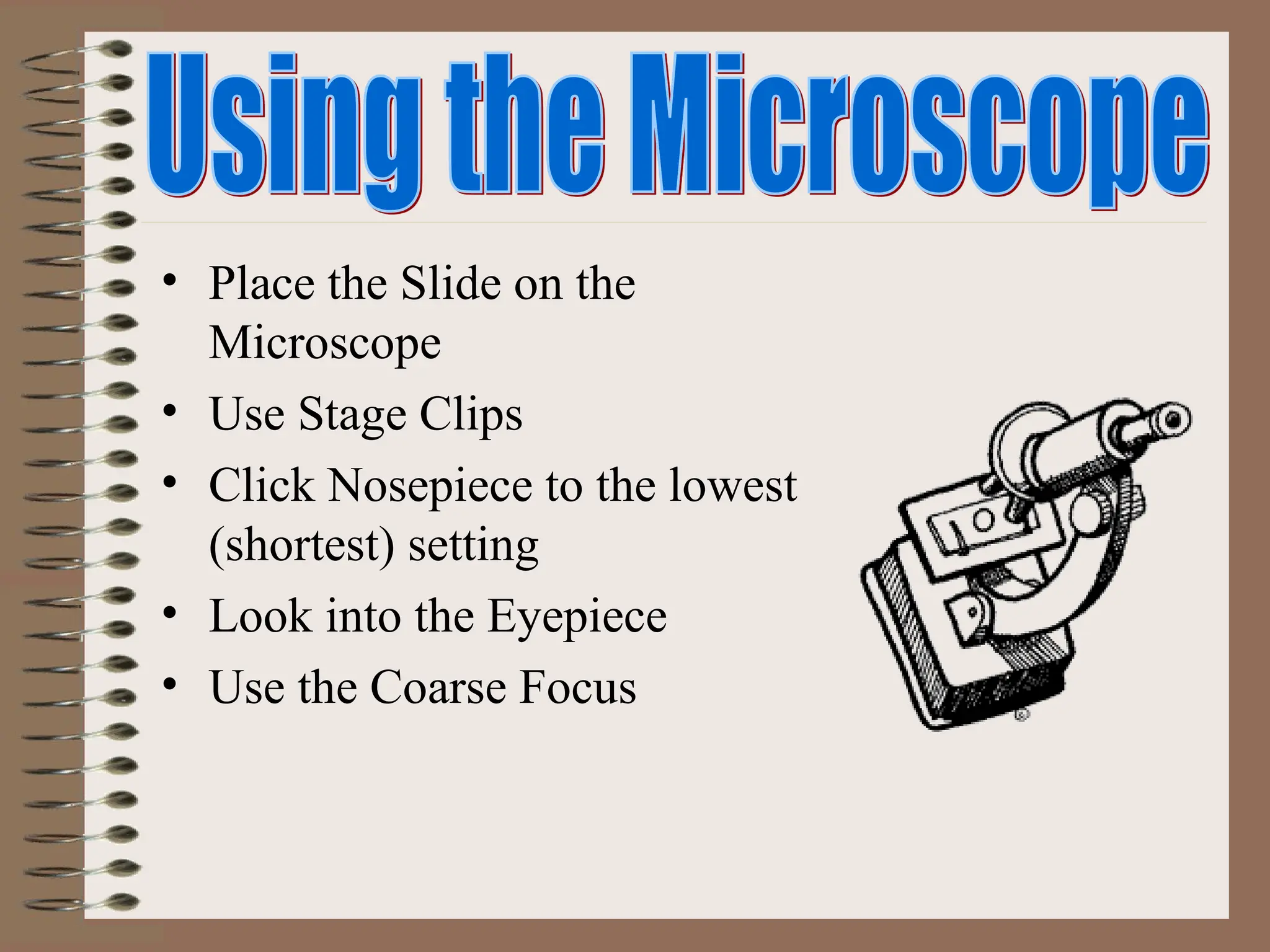 • Place the Slide on the
Microscope
• Use Stage Clips
• Click Nosepiece to the lowest
(shortest) setting
• Look into the Eyepiece
• Use the Coarse Focus
 