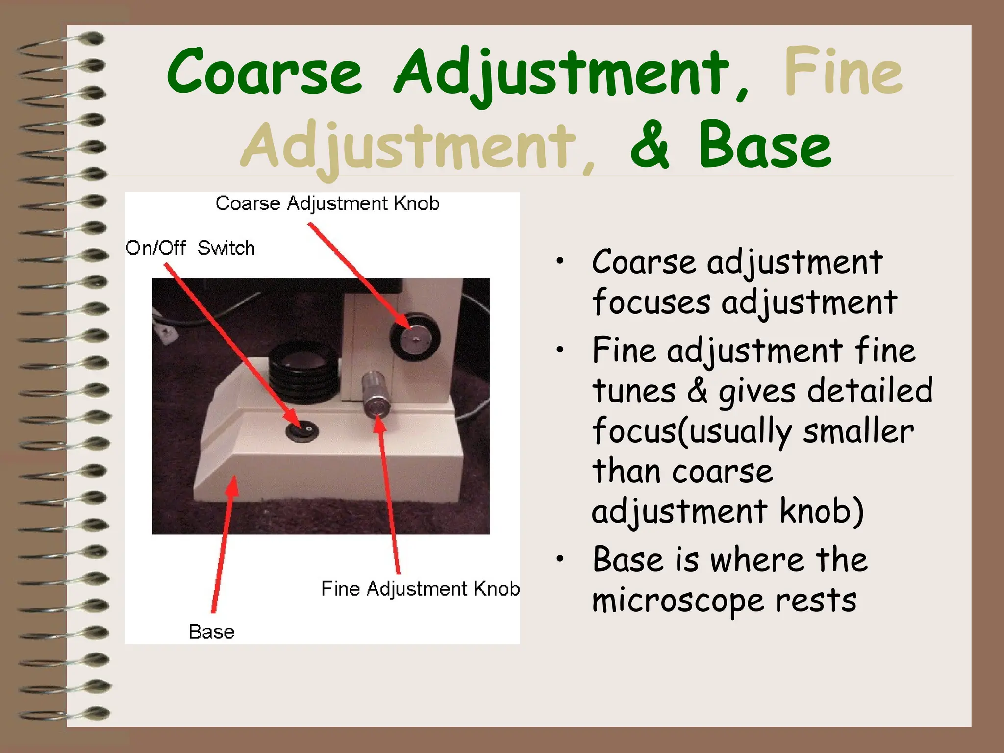 Coarse Adjustment, Fine
Adjustment, & Base
• Coarse adjustment
focuses adjustment
• Fine adjustment fine
tunes & gives detailed
focus(usually smaller
than coarse
adjustment knob)
• Base is where the
microscope rests
 