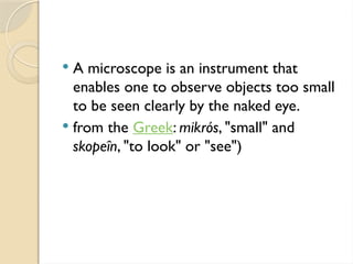  A microscope is an instrument that
enables one to observe objects too small
to be seen clearly by the naked eye.
 from the Greek: mikrós, "small" and
skopeîn, "to look" or "see")
 