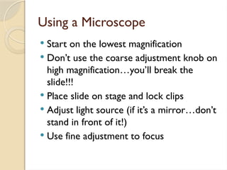 Using a Microscope
 Start on the lowest magnification
 Don’t use the coarse adjustment knob on
high magnification…you’ll break the
slide!!!
 Place slide on stage and lock clips
 Adjust light source (if it’s a mirror…don’t
stand in front of it!)
 Use fine adjustment to focus
 