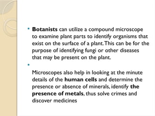  Botanists can utilize a compound microscope
to examine plant parts to identify organisms that
exist on the surface of a plant.This can be for the
purpose of identifying fungi or other diseases
that may be present on the plant.

Microscopes also help in looking at the minute
details of the human cells and determine the
presence or absence of minerals, identify the
presence of metals, thus solve crimes and
discover medicines
 