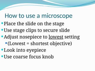 How to use a microscope
Place the slide on the stage
Use stage clips to secure slide
Adjust nosepiece to lowest setting
(Lowest = shortest objective)
Look into eyepiece
Use coarse focus knob
 