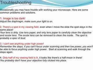 Troubleshooting
Occasionally you may have trouble with working your microscope. Here are some
common problems and solutions.
1. Image is too dark!
Adjust the diaphragm, make sure your light is on.
2. There's a spot in my viewing field, even when I move the slide the spot stays in the
same place!
Your lens is dirty. Use lens paper, and only lens paper to carefully clean the objective
and ocular lens. The ocular lens can be removed to clean the inside. The spot is
probably a spec of dust.
3. I can't see anything under high power!
Remember the steps, if you can't focus under scanning and then low power, you won't
be able to focus anything under high power. Start at scanning and walk through the
steps again.
4. Only half of my viewing field is lit, it looks like there's a half-moon in there!
You probably don't have your objective fully clicked into place..
 