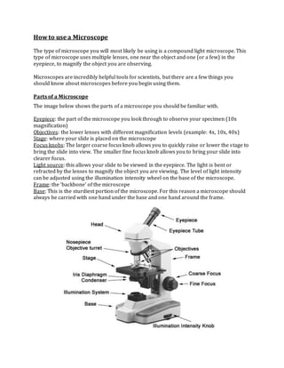 Howto use a Microscope
The type of microscope you will most likely be using is a compound light microscope. This
type of microscope uses multiple lenses, one near the object and one (or a few) in the
eyepiece, to magnify the object you are observing.
Microscopes are incredibly helpful tools for scientists, but there are a few things you
should know about microscopes before you begin using them.
Parts of a Microscope
The image below shows the parts of a microscope you should be familiar with.
Eyepiece: the part of the microscope you look through to observe your specimen (10x
magnification)
Objectives: the lower lenses with different magnification levels (example: 4x, 10x, 40x)
Stage: where your slide is placed on the microscope
Focus knobs: The larger coarse focus knob allows you to quickly raise or lower the stage to
bring the slide into view. The smaller fine focus knob allows you to bring your slide into
clearer focus.
Light source: this allows your slide to be viewed in the eyepiece. The light is bent or
refracted by the lenses to magnify the object you are viewing. The level of light intensity
can be adjusted using the illumination intensity wheel on the base of the microscope.
Frame: the ‘backbone’ of the microscope
Base: This is the sturdiest portion of the microscope. For this reason a microscope should
always be carried with one hand under the base and one hand around the frame.
 