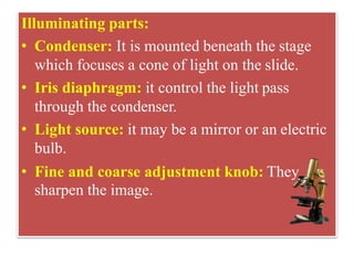 Illuminating parts:
• Condenser: It is mounted beneath the stage
which focuses a cone of light on the slide.
• Iris diaphragm: it control the light pass
through the condenser.
• Light source: it may be a mirror or an electric
bulb.
• Fine and coarse adjustment knob: They
sharpen the image.
 