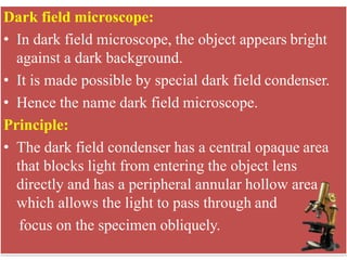 Dark field microscope:
• In dark field microscope, the object appears bright
against a dark background.
• It is made possible by special dark field condenser.
• Hence the name dark field microscope.
Principle:
• The dark field condenser has a central opaque area
that blocks light from entering the object lens
directly and has a peripheral annular hollow area
which allows the light to pass through and
focus on the specimen obliquely.
 