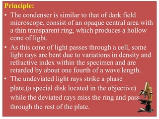Principle:
• The condenser is similar to that of dark field
microscope, consist of an opaque central area with
a thin transparent ring, which produces a hollow
cone of light.
• As this cone of light passes through a cell, some
light rays are bent due to variations in density and
refractive index within the specimen and are
retarded by about one fourth of a wave length.
• The undeviated light rays strike a phase
plate,(a special disk located in the objective)
while the deviated rays miss the ring and pass
through the rest of the plate.
 