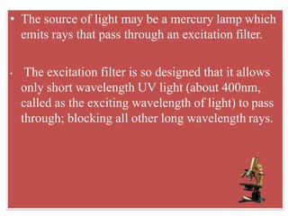 • The source of light may be a mercury lamp which
emits rays that pass through an excitation filter.
• The excitation filter is so designed that it allows
only short wavelength UV light (about 400nm,
called as the exciting wavelength of light) to pass
through; blocking all other long wavelength rays.
 