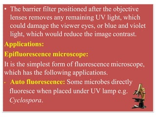 • The barrier filter positioned after the objective
lenses removes any remaining UV light, which
could damage the viewer eyes, or blue and violet
light, which would reduce the image contrast.
Applications:
Epifluorescence microscope:
It is the simplest form of fluorescence microscope,
which has the following applications.
• Auto fluorescence: Some microbes directly
fluoresce when placed under UV lamp e.g.
Cyclospora.
 