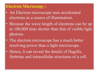 Electron Microscopy :
• An Electron microscope uses accelerated
electrons as a source of illumination.
• Because the wave length of electrons can be up
to 100,000 time shorter than that of visible light
photons.
• The electron microscope has a much better
resolving power than a light microscope.
• Hence, it can reveal the details of flagella,
fimbriae and intracellular structures of a cell.
 