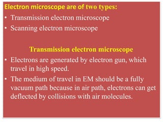 Electron microscope are of two types:
• Transmission electron microscope
• Scanning electron microscope
Transmission electron microscope
• Electrons are generated by electron gun, which
travel in high speed.
• The medium of travel in EM should be a fully
vacuum path because in air path, electrons can get
deflected by collisions with air molecules.
 