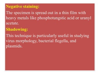 Negative staining:
The specimen is spread out in a thin film with
heavy metals like phosphotungstic acid or uranyl
acetate.
Shadowing:
This technique is particularly useful in studying
virus morphology, bacterial flegella, and
plasmids.
 