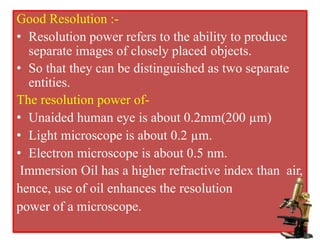 Good Resolution :-
• Resolution power refers to the ability to produce
separate images of closely placed objects.
• So that they can be distinguished as two separate
entities.
The resolution power of-
• Unaided human eye is about 0.2mm(200 µm)
• Light microscope is about 0.2 µm.
• Electron microscope is about 0.5 nm.
Immersion Oil has a higher refractive index than air,
hence, use of oil enhances the resolution
power of a microscope.
 