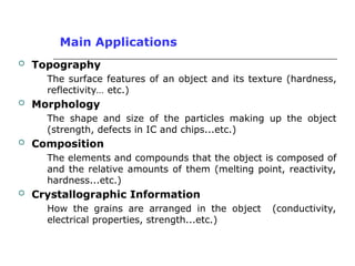 Main Applications
 Topography
The surface features of an object and its texture (hardness,
reflectivity… etc.)
 Morphology
The shape and size of the particles making up the object
(strength, defects in IC and chips...etc.)
 Composition
The elements and compounds that the object is composed of
and the relative amounts of them (melting point, reactivity,
hardness...etc.)
 Crystallographic Information
How the grains are arranged in the object (conductivity,
electrical properties, strength...etc.)
 