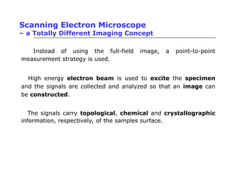 Scanning Electron Microscope
– a Totally Different Imaging Concept
• Instead of using the full-field image, a point-to-point
measurement strategy is used.
• High energy electron beam is used to excite the specimen
and the signals are collected and analyzed so that an image can
be constructed.
• The signals carry topological, chemical and crystallographic
information, respectively, of the samples surface.
 