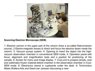 Scanning Electron Microscope (SEM)
1: Electron cannon in the upper part of the column (here a so-called field-emission
source). 2 Electro-magnetic lenses to direct and focus the electron beam inside the
column. 3: Vacuum pumps system. 4: Opening to insert the object into the high-
vacuum observation chamber in conventional SEM mode. 5: Operation panel with
focus, alignment and magnification tools and a joystick for positioning of the
sample. 6: Screen for menu and image display. 7: Cryo-unit to prepare (break, coat
and sublimate) frozen material before insertion in the observation chamber in Cryo-
SEM mode. 8: Electronics stored in cupboards under the desk. 9: Technicians
Mieke Wolters-Arts and Geert-Jan Janssen discussing a view
 
