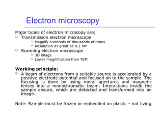 Electron microscopy
Major types of electron microcopy are;
 Transmission electron microscope
 Magnify hundreds of thousands of times
 Resolution as great as 0.2 nm
 Scanning electron microscope
 3D image
 Lower magnification than TEM
Working principle:
 A beam of electrons from a suitable source is accelerated by a
positive electrode potential and focused on to the sample. The
focusing is done by using metal apertures and magnetic
lenses into a monochromatic beam. Interactions inside the
sample ensure, which are detected and transformed into an
image.
Note: Sample must be frozen or embedded on plastic – not living
 