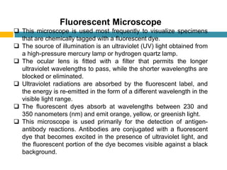 Fluorescent Microscope
 This microscope is used most frequently to visualize specimens
that are chemically tagged with a ﬂuorescent dye.
 The source of illumination is an ultraviolet (UV) light obtained from
a high-pressure mercury lamp or hydrogen quartz lamp.
 The ocular lens is ﬁtted with a ﬁlter that permits the longer
ultraviolet wavelengths to pass, while the shorter wavelengths are
blocked or eliminated.
 Ultraviolet radiations are absorbed by the ﬂuorescent label, and
the energy is re-emitted in the form of a different wavelength in the
visible light range.
 The ﬂuorescent dyes absorb at wavelengths between 230 and
350 nanometers (nm) and emit orange, yellow, or greenish light.
 This microscope is used primarily for the detection of antigen-
antibody reactions. Antibodies are conjugated with a ﬂuorescent
dye that becomes excited in the presence of ultraviolet light, and
the ﬂuorescent portion of the dye becomes visible against a black
background.
 