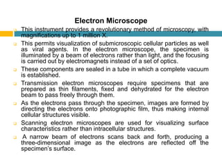 Electron Microscope
 This instrument provides a revolutionary method of microscopy, with
magniﬁcations up to 1 million X.
 This permits visualization of submicroscopic cellular particles as well
as viral agents. In the electron microscope, the specimen is
illuminated by a beam of electrons rather than light, and the focusing
is carried out by electromagnets instead of a set of optics.
 These components are sealed in a tube in which a complete vacuum
is established.
 Transmission electron microscopes require specimens that are
prepared as thin ﬁlaments, ﬁxed and dehydrated for the electron
beam to pass freely through them.
 As the electrons pass through the specimen, images are formed by
directing the electrons onto photographic ﬁlm, thus making internal
cellular structures visible.
 Scanning electron microscopes are used for visualizing surface
characteristics rather than intracellular structures.
 A narrow beam of electrons scans back and forth, producing a
three-dimensional image as the electrons are reﬂected off the
specimen’s surface.
 