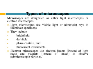 Types of microscopes
Microscopes are designated as either light microscopes or
electron microscopes.
 Light microscopes use visible light or ultraviolet rays to
illuminate specimens.
 They include
 brightﬁeld,
 darkﬁeld,
 phase-contrast, and
 ﬂuorescent instruments.
 Electron microscopes use electron beams (instead of light
rays) and magnets (instead of lenses) to observe
submicroscopic particles.
 