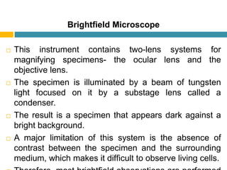 Brightﬁeld Microscope
 This instrument contains two-lens systems for
magnifying specimens- the ocular lens and the
objective lens.
 The specimen is illuminated by a beam of tungsten
light focused on it by a substage lens called a
condenser.
 The result is a specimen that appears dark against a
bright background.
 A major limitation of this system is the absence of
contrast between the specimen and the surrounding
medium, which makes it difﬁcult to observe living cells.
 