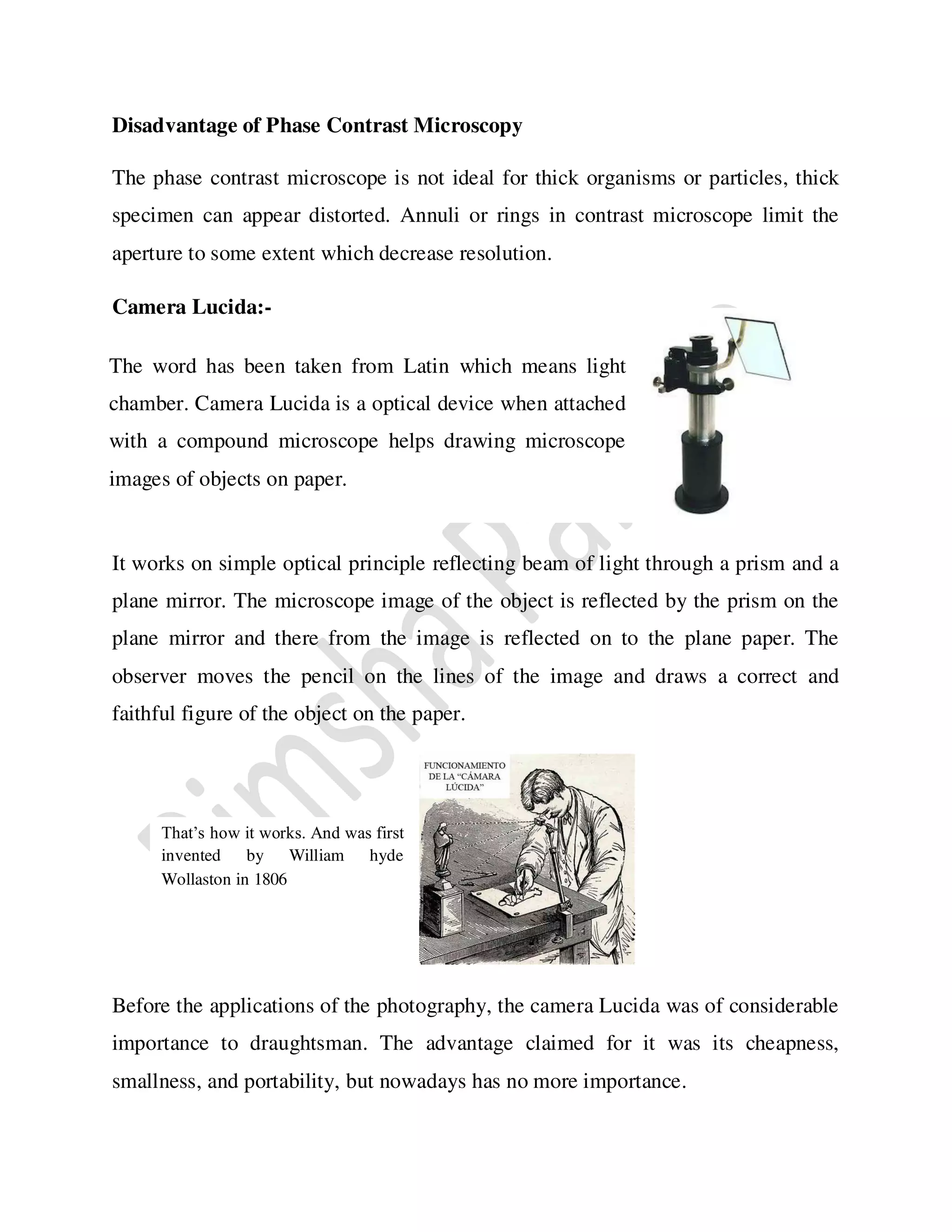 Disadvantage of Phase Contrast Microscopy
The phase contrast microscope is not ideal for thick organisms or particles, thick
specimen can appear distorted. Annuli or rings in contrast microscope limit the
aperture to some extent which decrease resolution.
Camera Lucida:-
It works on simple optical principle reflecting beam of light through a prism and a
plane mirror. The microscope image of the object is reflected by the prism on the
plane mirror and there from the image is reflected on to the plane paper. The
observer moves the pencil on the lines of the image and draws a correct and
faithful figure of the object on the paper.
Before the applications of the photography, the camera Lucida was of considerable
importance to draughtsman. The advantage claimed for it was its cheapness,
smallness, and portability, but nowadays has no more importance.
The word has been taken from Latin which means light
chamber. Camera Lucida is a optical device when attached
with a compound microscope helps drawing microscope
images of objects on paper.
That’s how it works. And was first
invented by William hyde
Wollaston in 1806
 