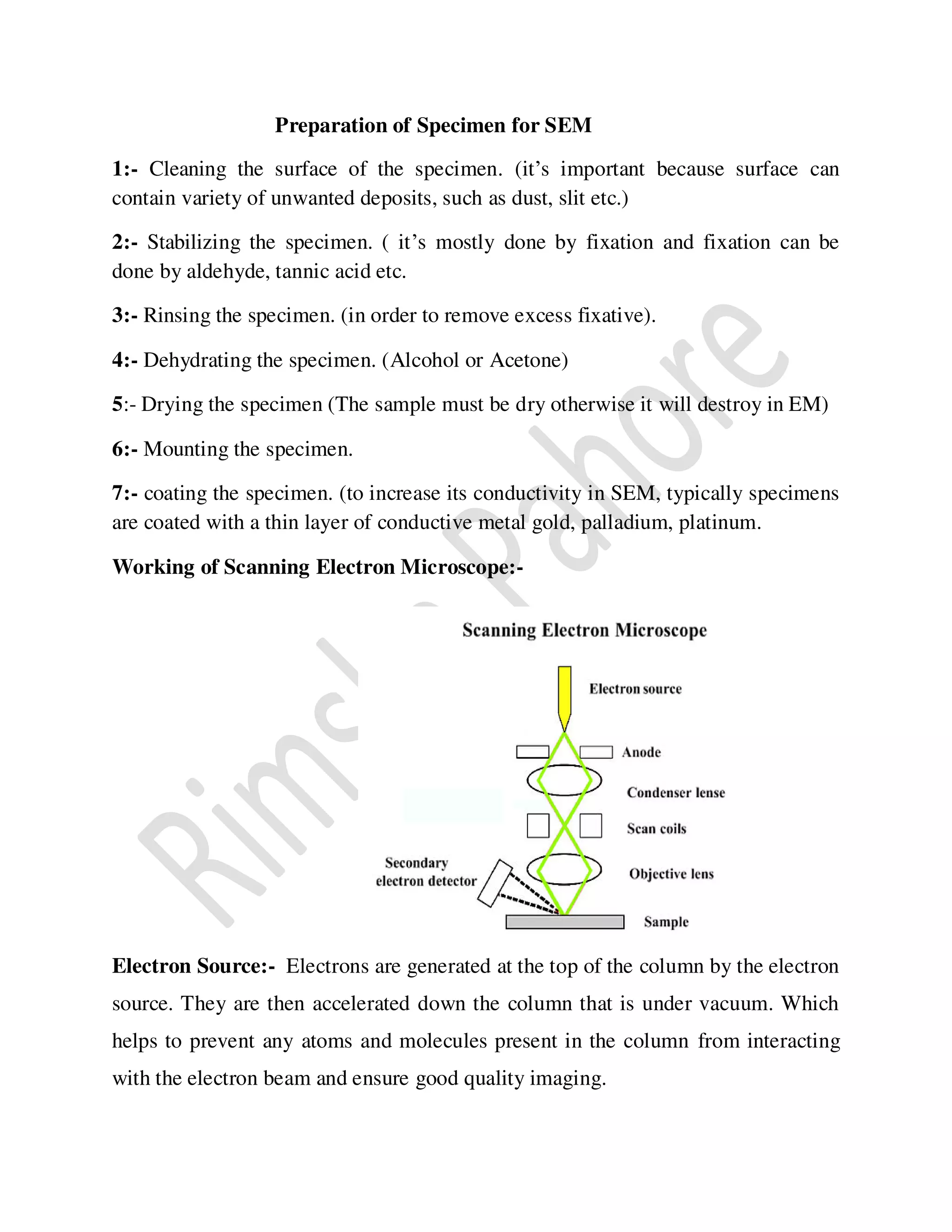 Preparation of Specimen for SEM
1:- Cleaning the surface of the specimen. (it’s important because surface can
contain variety of unwanted deposits, such as dust, slit etc.)
2:- Stabilizing the specimen. ( it’s mostly done by fixation and fixation can be
done by aldehyde, tannic acid etc.
3:- Rinsing the specimen. (in order to remove excess fixative).
4:- Dehydrating the specimen. (Alcohol or Acetone)
5:- Drying the specimen (The sample must be dry otherwise it will destroy in EM)
6:- Mounting the specimen.
7:- coating the specimen. (to increase its conductivity in SEM, typically specimens
are coated with a thin layer of conductive metal gold, palladium, platinum.
Working of Scanning Electron Microscope:-
Electron Source:- Electrons are generated at the top of the column by the electron
source. They are then accelerated down the column that is under vacuum. Which
helps to prevent any atoms and molecules present in the column from interacting
with the electron beam and ensure good quality imaging.
 