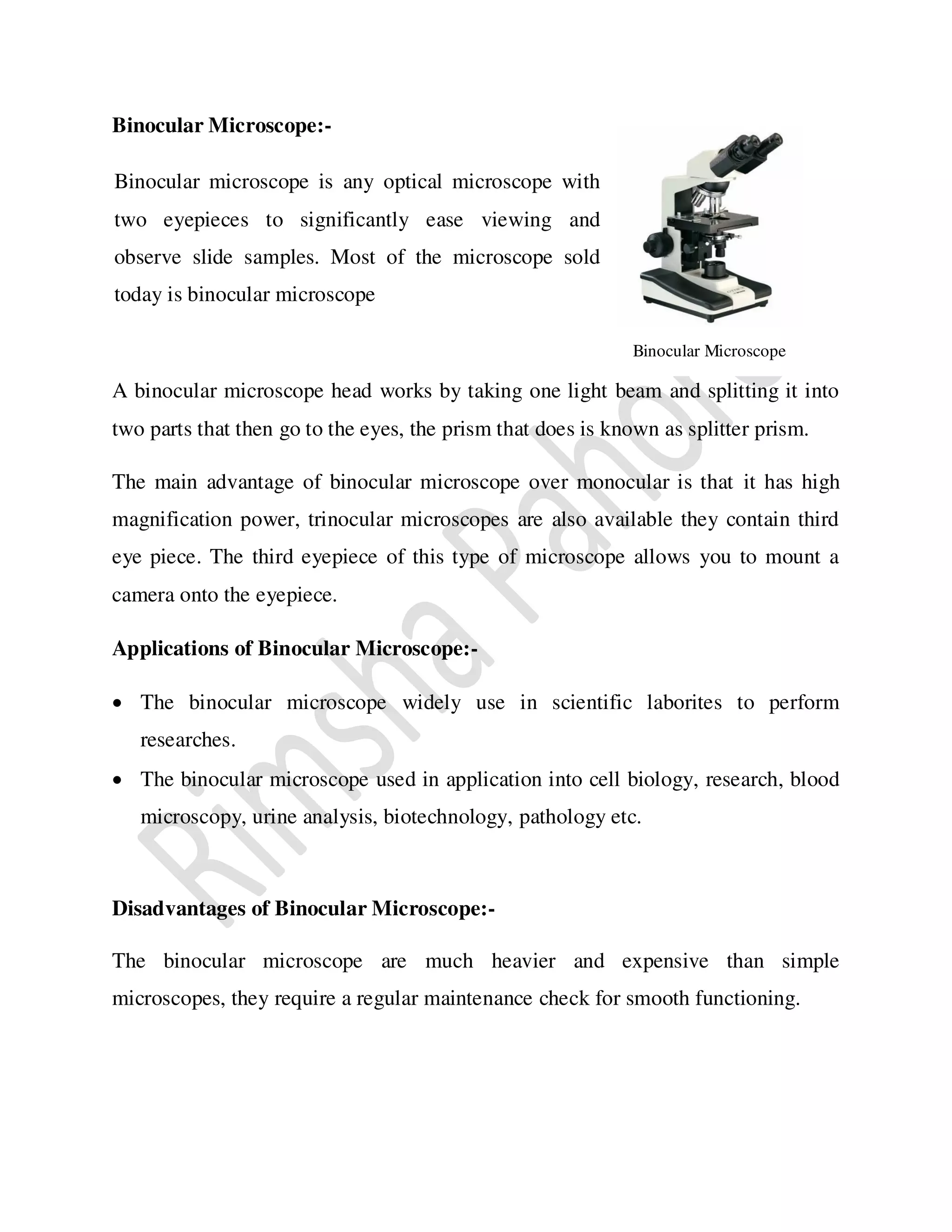 Binocular Microscope:-
A binocular microscope head works by taking one light beam and splitting it into
two parts that then go to the eyes, the prism that does is known as splitter prism.
The main advantage of binocular microscope over monocular is that it has high
magnification power, trinocular microscopes are also available they contain third
eye piece. The third eyepiece of this type of microscope allows you to mount a
camera onto the eyepiece.
Applications of Binocular Microscope:-
 The binocular microscope widely use in scientific laborites to perform
researches.
 The binocular microscope used in application into cell biology, research, blood
microscopy, urine analysis, biotechnology, pathology etc.
Disadvantages of Binocular Microscope:-
The binocular microscope are much heavier and expensive than simple
microscopes, they require a regular maintenance check for smooth functioning.
Binocular Microscope
Binocular microscope is any optical microscope with
two eyepieces to significantly ease viewing and
observe slide samples. Most of the microscope sold
today is binocular microscope
 