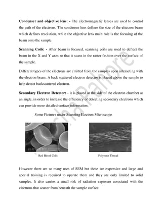 Condenser and objective lens: - The electromagnetic lenses are used to control
the path of the electrons. The condenser lens defines the size of the electron beam
which defines resolution, while the objective lens main role is the focusing of the
beam onto the sample.
Scanning Coils: - After beam is focused, scanning coils are used to deflect the
beam in the X and Y axes so that it scans in the raster fashion over the surface of
the sample.
Different types of the electrons are emitted from the samples upon interacting with
the electron beam. A back scattered electron detector is placed above the sample to
help detect backscattered electron.
Secondary Electron Detector: - it is placed at the side of the electron chamber at
an angle, in order to increase the efficiency of detecting secondary electrons which
can provide more detailed surface information.
Some Pictures under Scanning Electron Microscope
However there are so many uses of SEM but these are expensive and large and
special training is required to operate them and they are only limited to solid
samples. It also carries a small risk of radiation exposure associated with the
electrons that scatter from beneath the sample surface.
Polyester Thread
Red Blood Cells
 